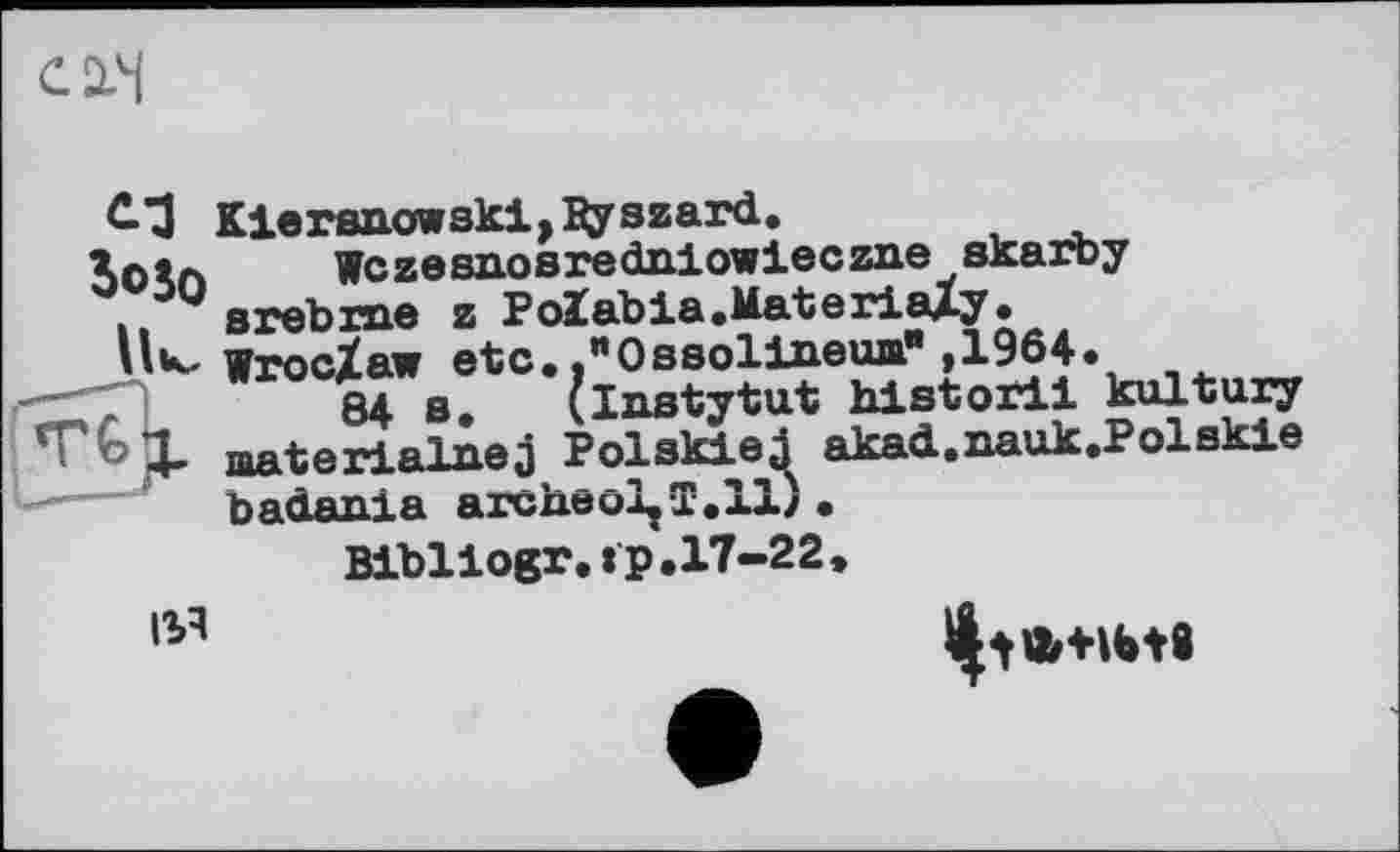 ﻿C-З Klersnowski,^yszard.
Xotn Wczesnosredniowleczne skarby
.	s re b rue z PoIabia.Materialy•
Wroclaw etc. ."Ossolideша" ,1964.
84 s. (Instytut historii kultury ТЪЦ. materialnej PolskieJ akad.nauk.Polskie —» baôania archeolfT.il) •
Bibllogr.tp.17-22 »